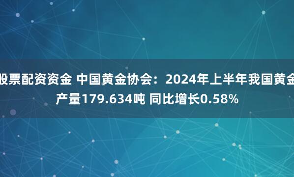股票配资资金 中国黄金协会：2024年上半年我国黄金产量179.634吨 同比增长0.58%