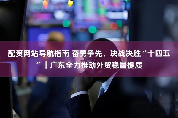 配资网站导航指南 奋勇争先，决战决胜“十四五”｜广东全力推动外贸稳量提质