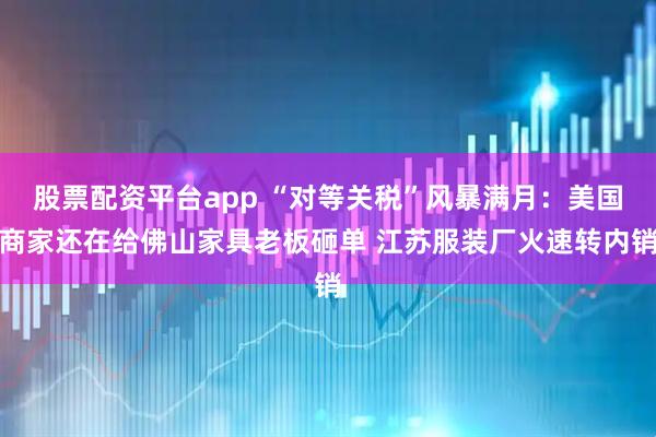 股票配资平台app “对等关税”风暴满月：美国商家还在给佛山家具老板砸单 江苏服装厂火速转内销
