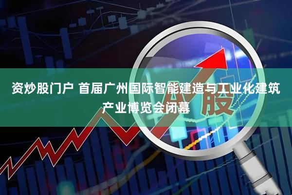 资炒股门户 首届广州国际智能建造与工业化建筑产业博览会闭幕