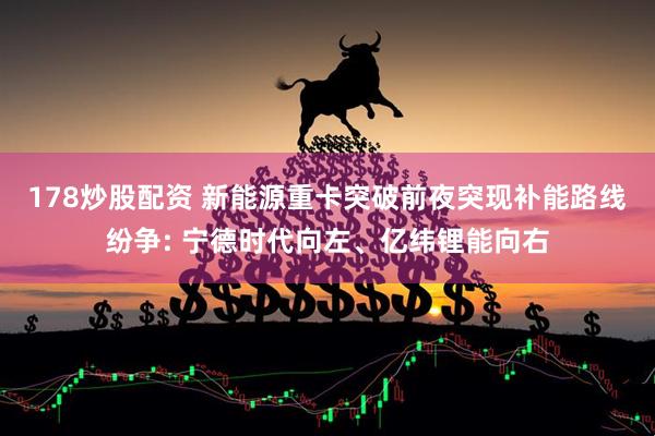 178炒股配资 新能源重卡突破前夜突现补能路线纷争: 宁德时代向左、亿纬锂能向右