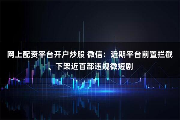网上配资平台开户炒股 微信：近期平台前置拦截、下架近百部违规微短剧