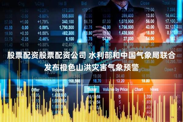 股票配资股票配资公司 水利部和中国气象局联合发布橙色山洪灾害气象预警