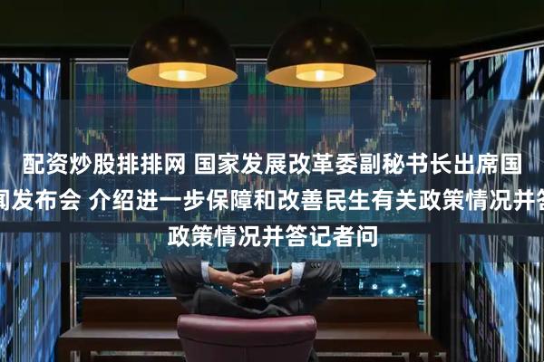配资炒股排排网 国家发展改革委副秘书长出席国务院新闻发布会 介绍进一步保障和改善民生有关政策情况并答记者问