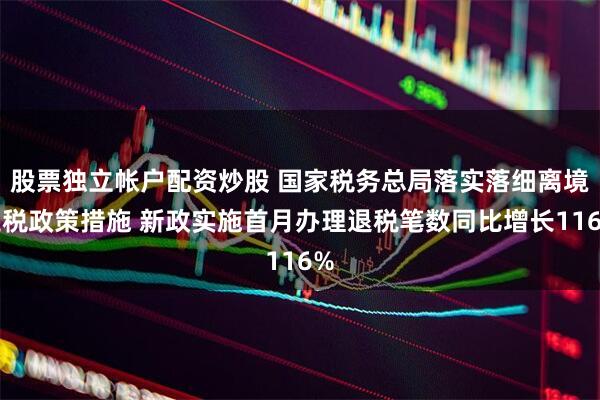 股票独立帐户配资炒股 国家税务总局落实落细离境退税政策措施 新政实施首月办理退税笔数同比增长116%