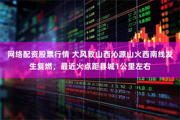 网络配资股票行情 大风致山西沁源山火西南线发生复燃，最近火点距县城1公里左右