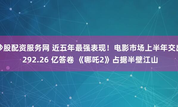 炒股配资服务网 近五年最强表现！电影市场上半年交出 292.26 亿答卷 《哪吒2》占据半壁江山
