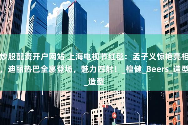 炒股配资开户网站 上海电视节红毯：孟子义惊艳亮相，迪丽热巴全裹登场，魅力四射！_檀健_Beers_造型