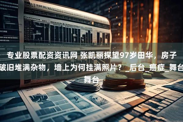 专业股票配资资讯网 张凯丽探望97岁田华，房子破旧堆满杂物，墙上为何挂满照片？_后台_癌症_舞台
