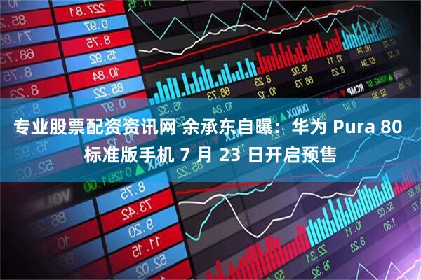 专业股票配资资讯网 余承东自曝：华为 Pura 80 标准版手机 7 月 23 日开启预售