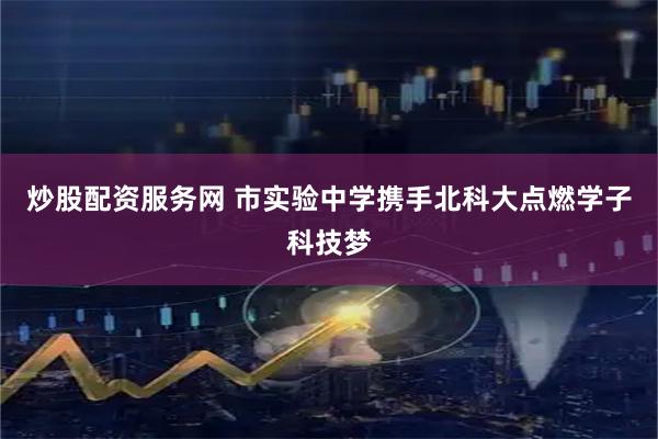炒股配资服务网 市实验中学携手北科大点燃学子科技梦