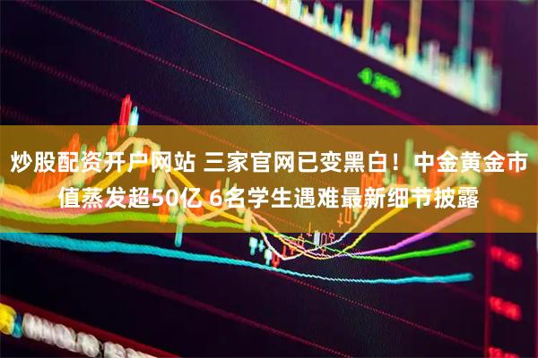 炒股配资开户网站 三家官网已变黑白！中金黄金市值蒸发超50亿 6名学生遇难最新细节披露
