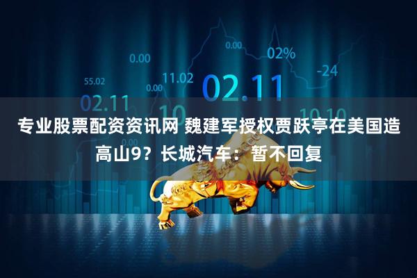 专业股票配资资讯网 魏建军授权贾跃亭在美国造高山9？长城汽车：暂不回复