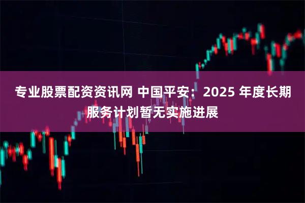 专业股票配资资讯网 中国平安：2025 年度长期服务计划暂无实施进展