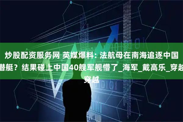 炒股配资服务网 英媒爆料: 法航母在南海追逐中国潜艇？结果碰上中国40艘军舰懵了_海军_戴高乐_穿越
