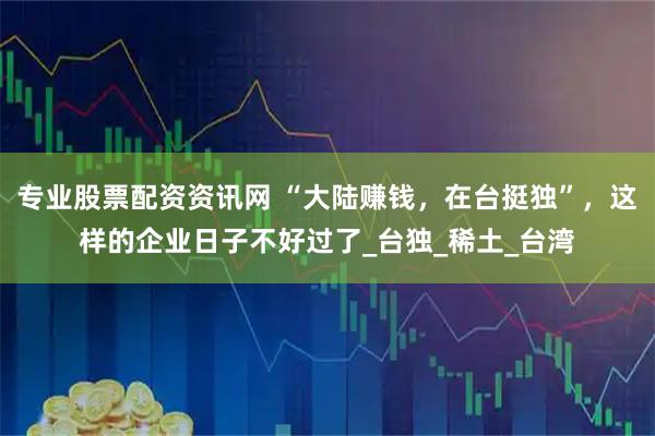 专业股票配资资讯网 “大陆赚钱，在台挺独”，这样的企业日子不好过了_台独_稀土_台湾