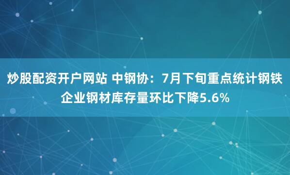 炒股配资开户网站 中钢协：7月下旬重点统计钢铁企业钢材库存量环比下降5.6%