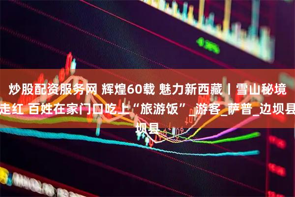 炒股配资服务网 辉煌60载 魅力新西藏丨雪山秘境走红 百姓在家门口吃上“旅游饭”_游客_萨普_边坝县