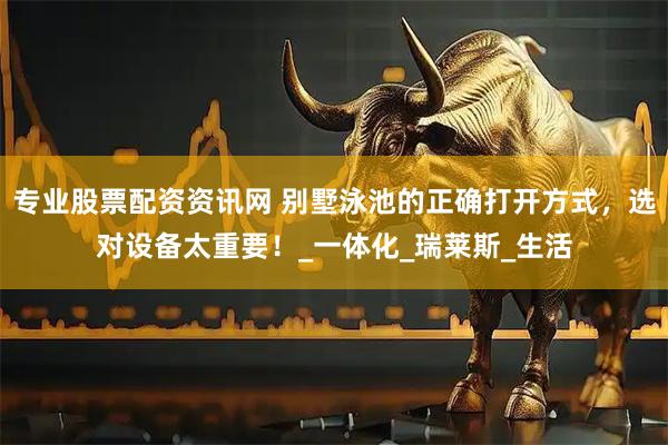 专业股票配资资讯网 别墅泳池的正确打开方式，选对设备太重要！_一体化_瑞莱斯_生活