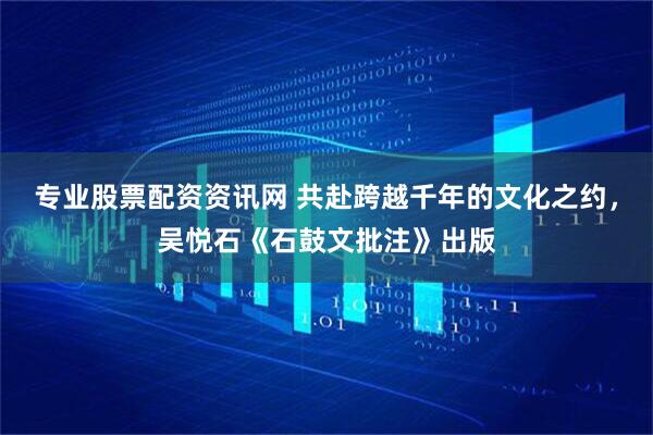 专业股票配资资讯网 共赴跨越千年的文化之约，吴悦石《石鼓文批注》出版