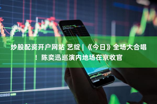炒股配资开户网站 艺绽 | 《今日》全场大合唱！陈奕迅巡演内地场在京收官