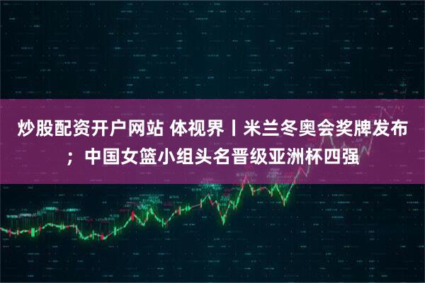 炒股配资开户网站 体视界丨米兰冬奥会奖牌发布；中国女篮小组头名晋级亚洲杯四强