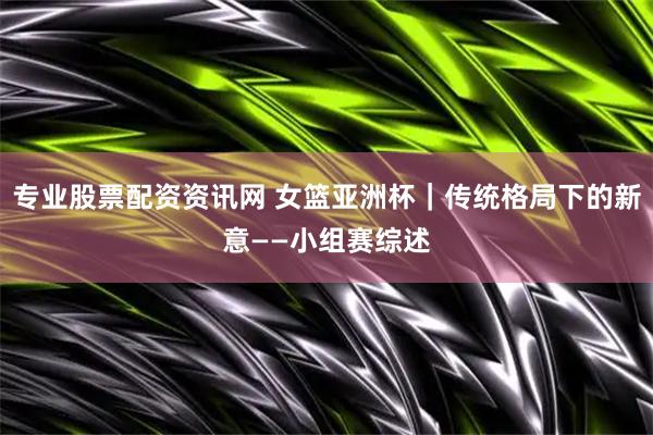 专业股票配资资讯网 女篮亚洲杯｜传统格局下的新意——小组赛综述