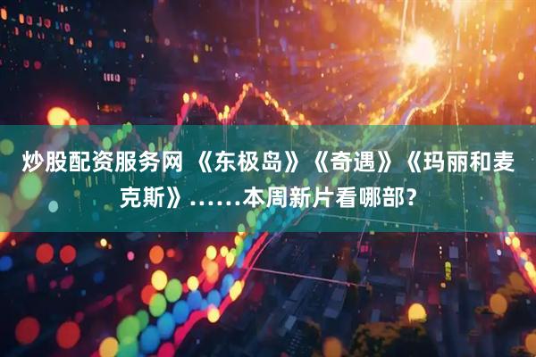 炒股配资服务网 《东极岛》《奇遇》《玛丽和麦克斯》……本周新片看哪部？