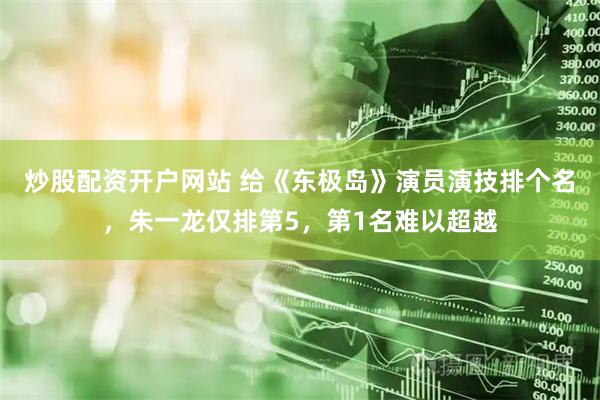 炒股配资开户网站 给《东极岛》演员演技排个名，朱一龙仅排第5，第1名难以超越