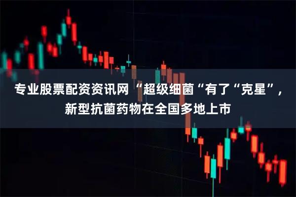 专业股票配资资讯网 “超级细菌“有了“克星”，新型抗菌药物在全国多地上市