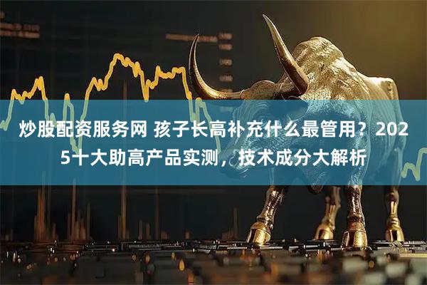 炒股配资服务网 孩子长高补充什么最管用？2025十大助高产品实测，技术成分大解析