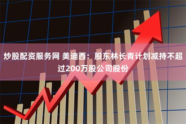 炒股配资服务网 美迪西：股东林长青计划减持不超过200万股公司股份