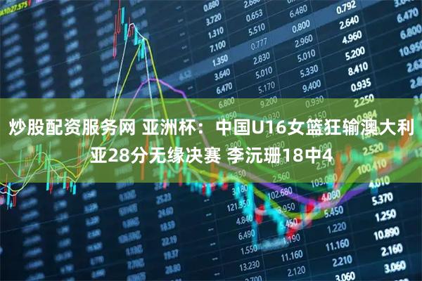 炒股配资服务网 亚洲杯：中国U16女篮狂输澳大利亚28分无缘决赛 李沅珊18中4