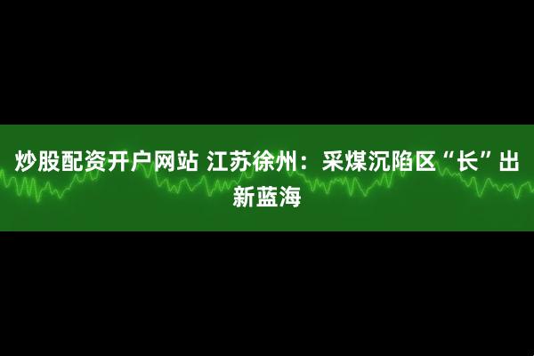 炒股配资开户网站 江苏徐州：采煤沉陷区“长”出新蓝海