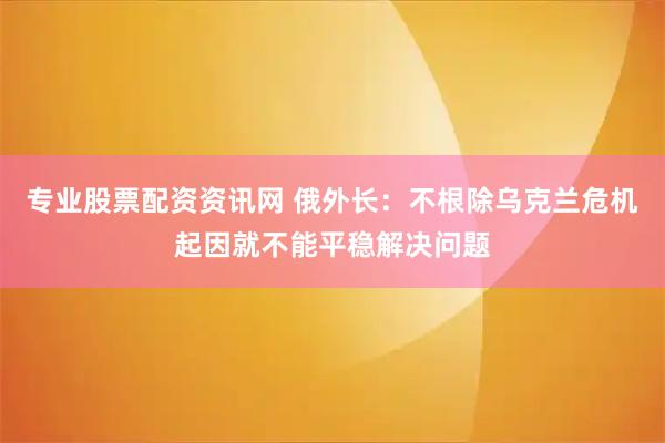 专业股票配资资讯网 俄外长:不根除乌克兰危机起因就不能平稳解决问题